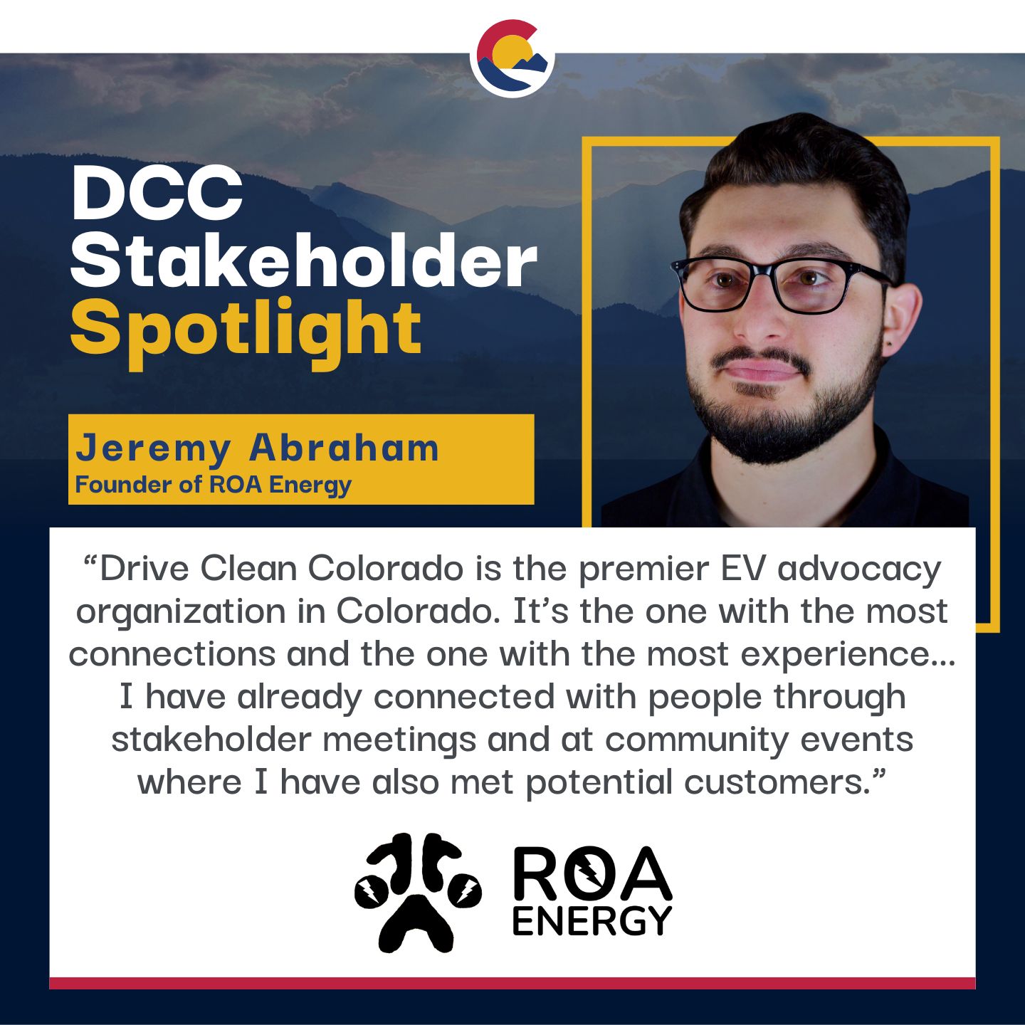 DCC Stakeholder Spotlight. Jeremy Abraham, Founder of ROA Energy. "Drive Clean Colorado is the premier EV advocacy organization in Colorado. It's the one with the most connections and the one with the most experience... I have already connected with people through stakeholder meetings and at community events where I have also met potential customers."